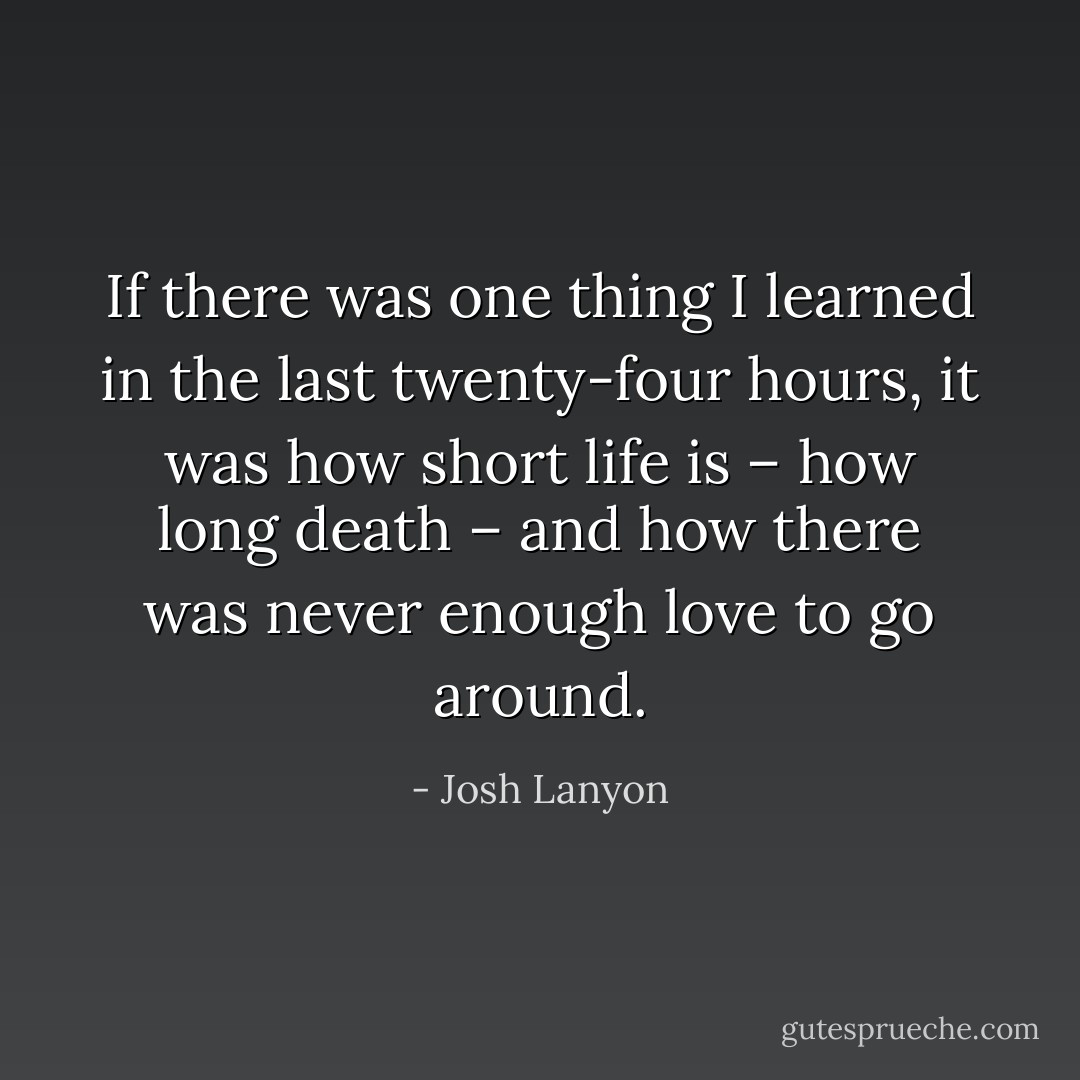 If there was one thing I learned in the last twenty-four hours, it was how short life is – how long death – and how there was never enough love to go around. - Josh Lanyon