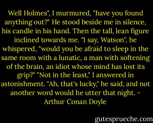 Well Holmes", I murmured, "have you found anything out?"<br />He stood beside me in silence, his candle in his hand. Then the tall, lean figure inclined towards me. "I say, Watson", he whispered, "would you be afraid to sleep in the same room with a lunatic, a man with softening of the brain, an idiot whose mind has lost its grip?"<br />"Not in the least," I answered in astonishment.<br />"Ah, that's lucky," he said, and not another word would he utter that night. - Arthur Conan Doyle