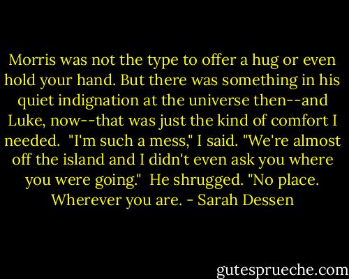 Morris was not the type to offer a hug or even hold your hand. But there was something in his quiet indignation at the universe then--and Luke, now--that was just the kind of comfort I needed.<br /><br />"I'm such a mess," I said. "We're almost off the island and I didn't even ask you where you were going."<br /><br />He shrugged. "No place. Wherever you are. - Sarah Dessen