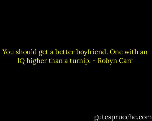 You should get a better boyfriend. One with an IQ higher than a turnip. - Robyn Carr
