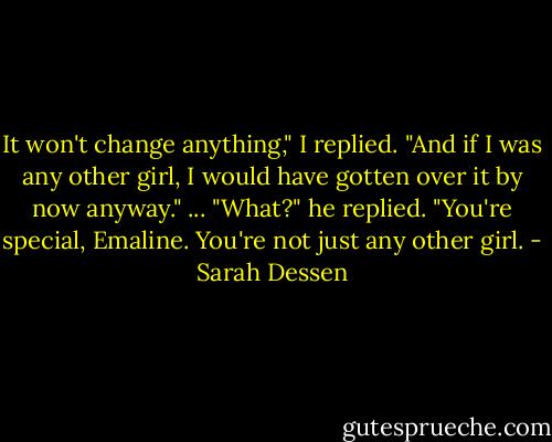 It won't change anything," I replied. "And if I was any other girl, I would have gotten over it by now anyway."<br />...<br />"What?" he replied. "You're special, Emaline. You're not just any other girl. - Sarah Dessen