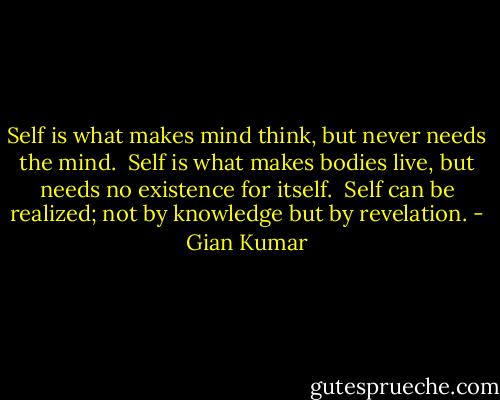 Self is what makes mind think, but never needs the mind. <br />Self is what makes bodies live, but needs no existence for itself. <br />Self can be realized; not by knowledge but by revelation. - Gian Kumar