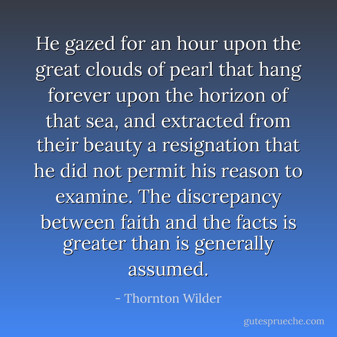 He gazed for an hour upon the great clouds of pearl that hang forever upon the horizon of that sea, and extracted from their beauty a resignation that he did not permit his reason to examine. The discrepancy between faith and the facts is greater than is generally assumed. - Thornton Wilder