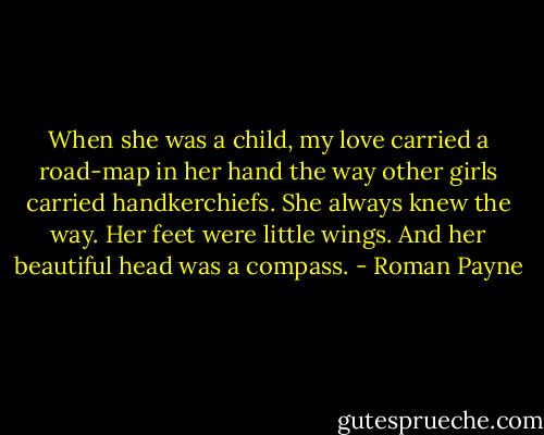 When she was a child, my love carried a road-map in her hand the way other girls carried handkerchiefs. She always knew the way. Her feet were little wings. And her beautiful head was a compass. - Roman Payne
