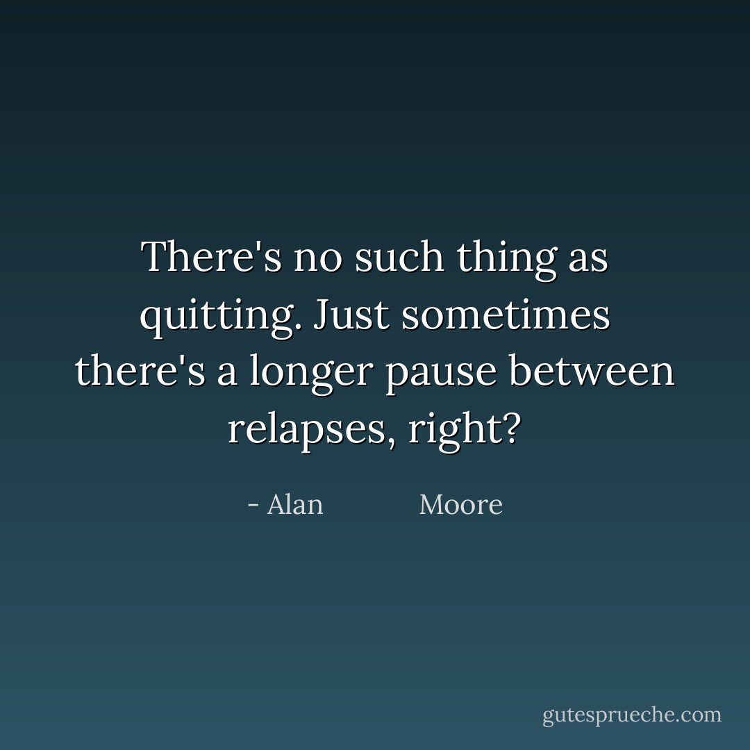 There's no such thing as quitting. Just sometimes there's a longer pause between relapses, right? - Alan             Moore