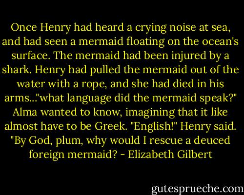 Once Henry had heard a crying noise at sea, and had seen a mermaid floating on the ocean's surface. The mermaid had been injured by a shark. Henry had pulled the mermaid out of the water with a rope, and she had died in his arms..."what language did the mermaid speak?" Alma wanted to know, imagining that it like almost have to be Greek. "English!" Henry said. "By God, plum, why would I rescue a deuced foreign mermaid? - Elizabeth Gilbert
