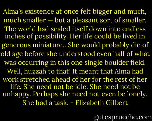 Alma's existence at once felt bigger and much, much smaller — but a pleasant sort of smaller. The world had scaled itself down into endless inches of possibility. Her life could be lived in generous miniature…She would probably die of old age before she understood even half of what was occurring in this one single boulder field. Well, huzzah to that! It meant that Alma had work stretched ahead of her for the rest of her life. She need not be idle. She need not be unhappy. Perhaps she need not even be lonely. She had a task. - Elizabeth Gilbert