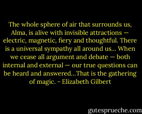 The whole sphere of air that surrounds us, Alma, is alive with invisible attractions — electric, magnetic, fiery and thoughtful. There is a universal sympathy all around us… When we cease all argument and debate — both internal and external — our true questions can be heard and answered…That is the gathering of magic. - Elizabeth Gilbert
