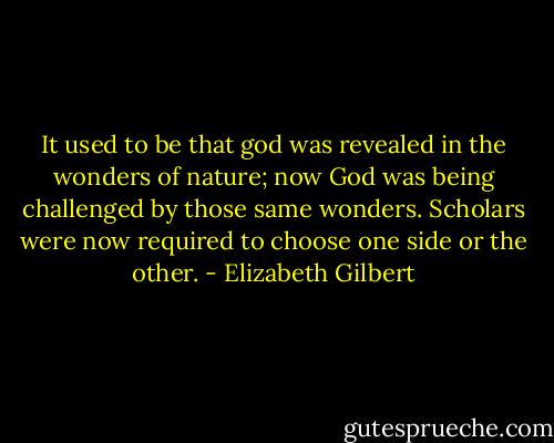 It used to be that god was revealed in the wonders of nature; now God was being challenged by those same wonders. Scholars were now required to choose one side or the other. - Elizabeth Gilbert