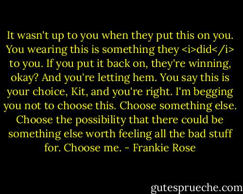 It wasn't up to you when they put this on you. You wearing this is something they <i>did</i> to you. If you put it back on, they're winning, okay? And you're letting hem. You say this is your choice, Kit, and you're right. I'm begging you not to choose this. Choose something else. Choose the possibility that there could be something else worth feeling all the bad stuff for. Choose me. - Frankie Rose