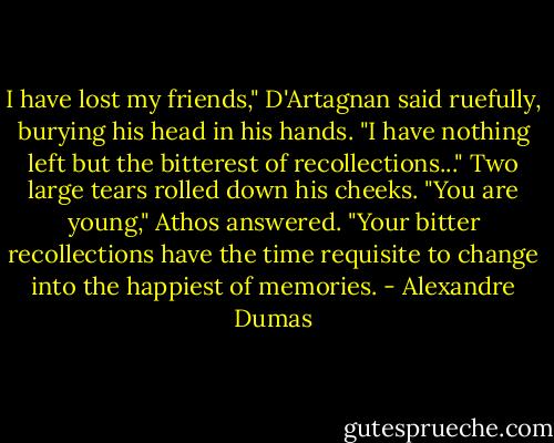 I have lost my friends," D'Artagnan said ruefully, burying his head in his hands. "I have nothing left but the bitterest of recollections..."<br />Two large tears rolled down his cheeks.<br />"You are young," Athos answered. "Your bitter recollections have the time requisite to change into the happiest of memories. - Alexandre Dumas