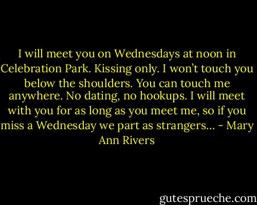 I will meet you on Wednesdays at noon in Celebration Park. Kissing only. I won’t touch you below the shoulders. You can touch me anywhere. No dating, no hookups. I will meet with you for as long as you meet me, so if you miss a Wednesday we part as strangers… - Mary Ann Rivers