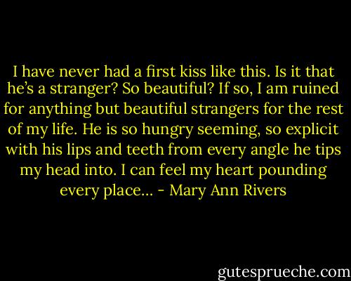 I have never had a first kiss like this. Is it that he’s a stranger? So beautiful? If so, I am ruined for anything but beautiful strangers for the rest of my life. He is so hungry seeming, so explicit with his lips and teeth from every angle he tips my head into. I can feel my heart pounding every place… - Mary Ann Rivers