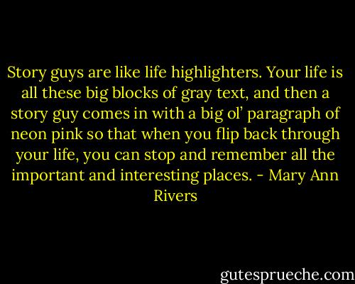 Story guys are like life highlighters. Your life is all these big blocks of gray text, and then a story guy comes in with a big ol’ paragraph of neon pink so that when you flip back through your life, you can stop and remember all the important and interesting places. - Mary Ann Rivers