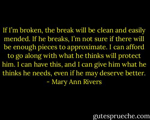If I’m broken, the break will be clean and easily mended. If he breaks, I’m not sure if there will be enough pieces to approximate. I can afford to go along with what he thinks will protect him. I can have this, and I can give him what he thinks he needs, even if he may deserve better. - Mary Ann Rivers