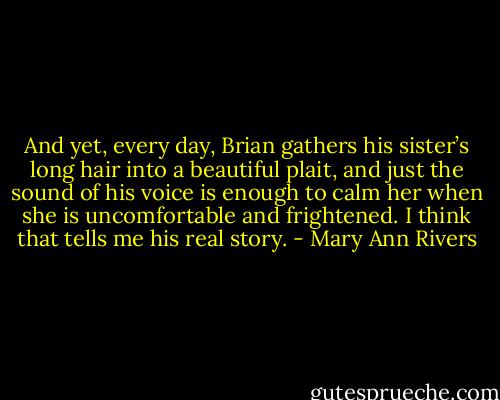 And yet, every day, Brian gathers his sister’s long hair into a beautiful plait, and just the sound of his voice is enough to calm her when she is uncomfortable and frightened. I think that tells me his real story. - Mary Ann Rivers