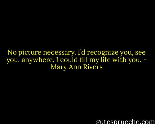 No picture necessary. I’d recognize you, see you, anywhere. I could fill my life with you. - Mary Ann Rivers
