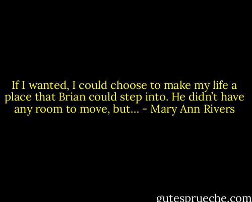 If I wanted, I could choose to make my life a place that Brian could step into. He didn’t have any room to move, but… - Mary Ann Rivers