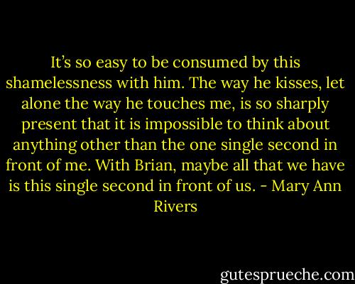 It’s so easy to be consumed by this shamelessness with him. The way he kisses, let alone the way he touches me, is so sharply present that it is impossible to think about anything other than the one single second in front of me. With Brian, maybe all that we have is this single second in front of us. - Mary Ann Rivers