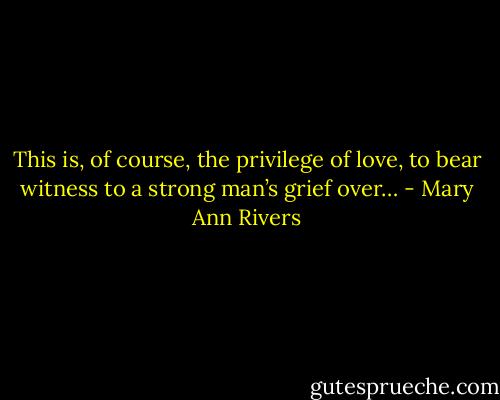 This is, of course, the privilege of love, to bear witness to a strong man’s grief over… - Mary Ann Rivers