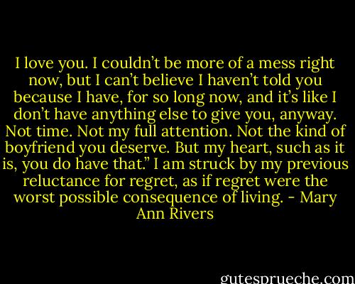 I love you. I couldn’t be more of a mess right now, but I can’t believe I haven’t told you because I have, for so long now, and it’s like I don’t have anything else to give you, anyway. Not time. Not my full attention. Not the kind of boyfriend you deserve. But my heart, such as it is, you do have that.” I am struck by my previous reluctance for regret, as if regret were the worst possible consequence of living. - Mary Ann Rivers