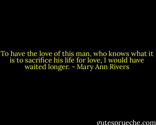 To have the love of this man, who knows what it is to sacrifice his life for love, I would have waited longer. - Mary Ann Rivers