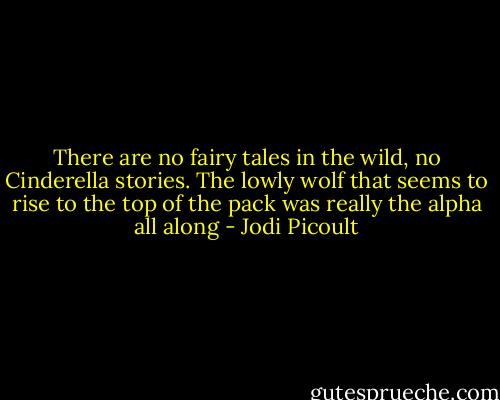 There are no fairy tales in the wild, no Cinderella stories. The lowly wolf that seems to rise to the top of the pack was really the alpha all along - Jodi Picoult
