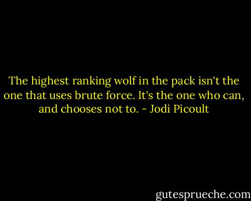 The highest ranking wolf in the pack isn't the one that uses brute force. It's the one who can, and chooses not to. - Jodi Picoult