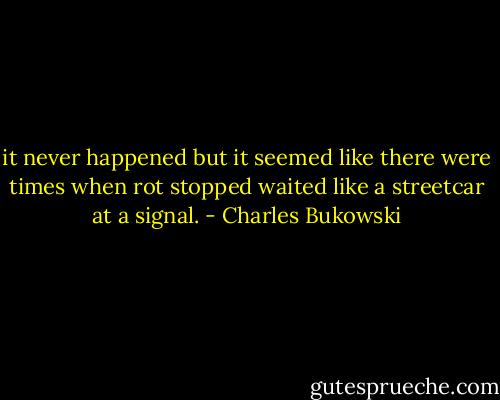 it never happened<br />but it seemed like<br />there were times when rot<br />stopped<br />waited like a streetcar<br />at a signal. - Charles Bukowski