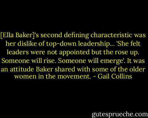 [Ella Baker]'s second defining characteristic was her dislike of top-down leadership... 'She felt leaders were not appointed but the rose up. Someone will rise. Someone will emerge'. It was an attitude Baker shared with some of the older women in the movement. - Gail Collins