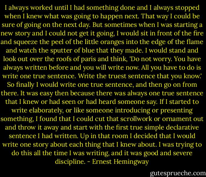 I always worked until I had something done and I always stopped when I knew what was going to happen next. That way I could be sure of going on the next day. But sometimes when I was starting a new story and I could not get it going, I would sit in front of the fire and squeeze the peel of the little oranges into the edge of the flame and watch the sputter of blue that they made. I would stand and look out over the roofs of paris and think, 'Do not worry. You have always written before and you will write now. All you have to do is write one true sentence. Write the truest sentence that you know.' So finally I would write one true sentence, and then go on from there. It was easy then because there was always one true sentence that I knew or had seen or had heard someone say. If I started to write elaborately, or like someone introducing or presenting something, I found that I could cut that scrollwork or ornament out and throw it away and start with the first true simple declarative sentence I had written. Up in that room I decided that I would write one story about each thing that I knew about. I was trying to do this all the time I was writing, and it was good and severe discipline. - Ernest Hemingway