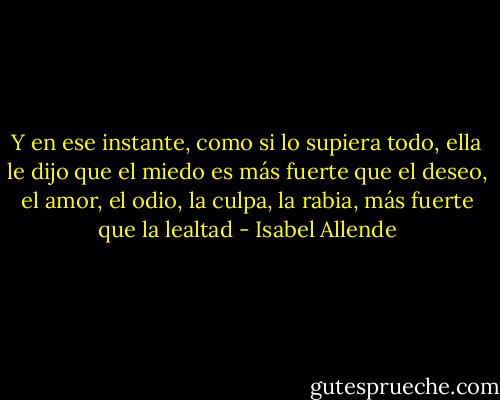Y en ese instante, como si lo supiera todo, ella le dijo que el miedo es más fuerte que el deseo, el amor, el odio, la culpa, la rabia, más fuerte que la lealtad - Isabel Allende
