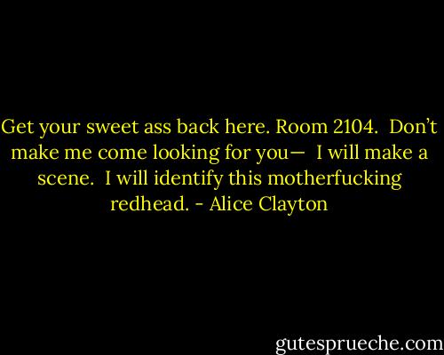 Get your sweet ass back here. Room 2104. <br />Don’t make me come looking for you— <br />I will make a scene. <br />I will identify this motherfucking redhead. - Alice Clayton