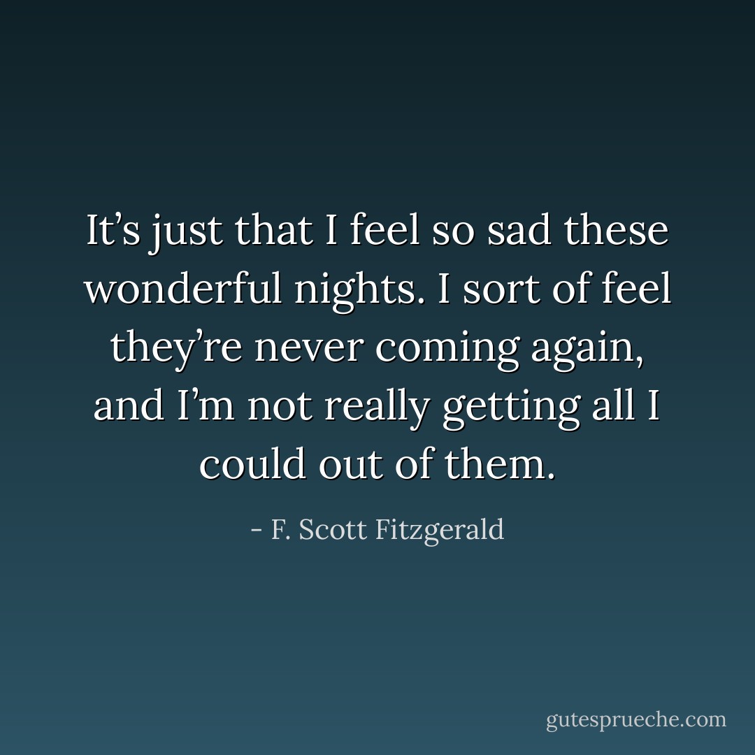 It’s just that I feel so sad these wonderful nights. I sort of feel they’re never coming again, and I’m not really getting all I could out of them. - F. Scott Fitzgerald