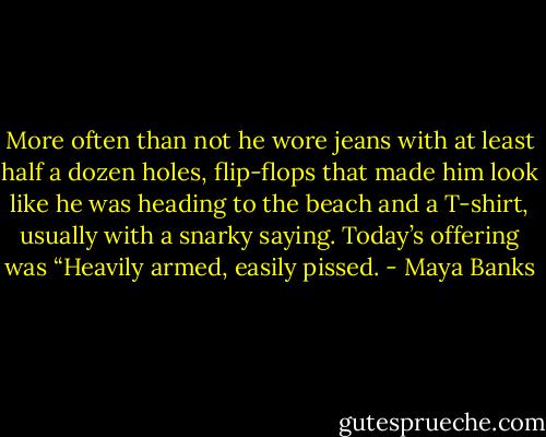 More often than not he wore jeans with at least half a dozen holes, flip-flops that made him look like he was heading to the beach and a T-shirt, usually with a snarky saying. Today’s offering was “Heavily armed, easily pissed. - Maya Banks