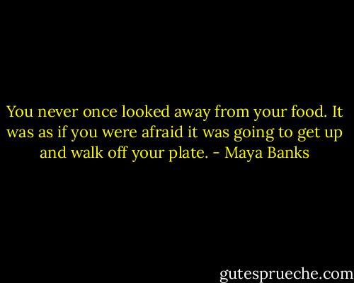 You never once looked away from your food. It was as if you were afraid it was going to get up and walk off your plate. - Maya Banks