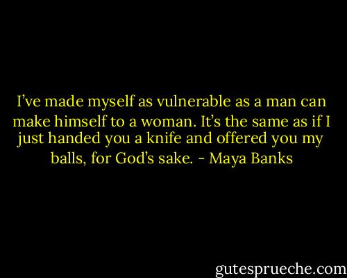 I’ve made myself as vulnerable as a man can make himself to a woman. It’s the same as if I just handed you a knife and offered you my balls, for God’s sake. - Maya Banks