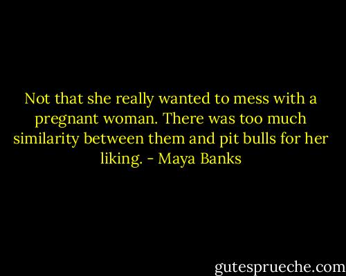 Not that she really wanted to mess with a pregnant woman. There was too much similarity between them and pit bulls for her liking. - Maya Banks
