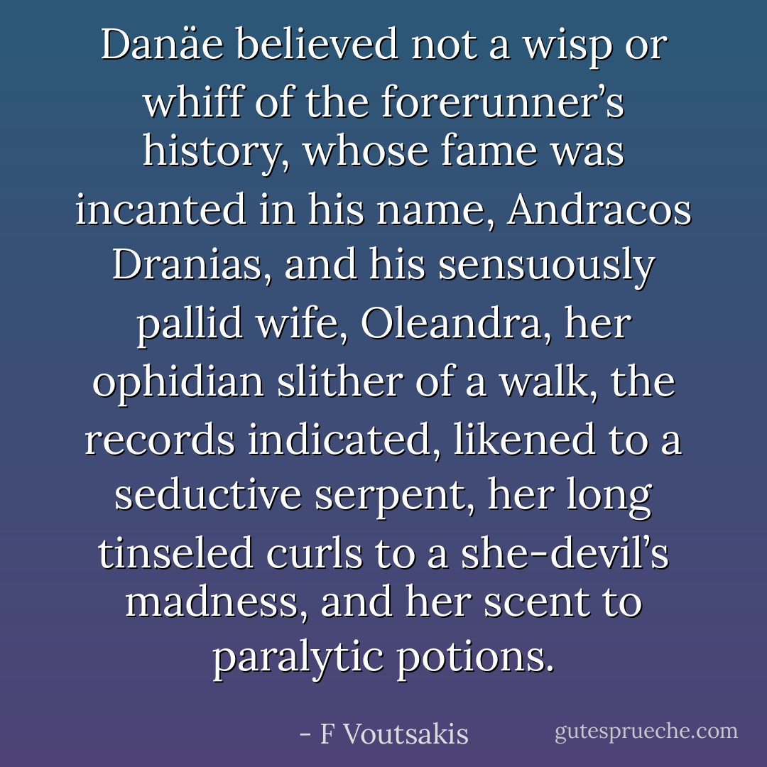 Danäe believed not a wisp or whiff of the forerunner’s history, whose fame was incanted in his name, Andracos Dranias, and his sensuously pallid wife, Oleandra, her ophidian slither of a walk, the records indicated, likened to a seductive serpent, her long tinseled curls to a she-devil’s madness, and her scent to paralytic potions. - F Voutsakis