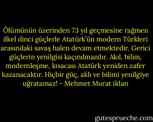 Ölümünün üzerinden 73 yıl geçmesine rağmen ilkel dinci güçlerle Atatürk’ün modern Türkleri arasındaki savaş halen devam etmektedir. Gerici güçlerin yenilgisi kaçınılmazdır. Akıl, bilim, modernleşme, kısacası Atatürk yeniden zafer kazanacaktır. Hiçbir güç, aklı ve bilimi yenilgiye uğratamaz! - Mehmet Murat ildan