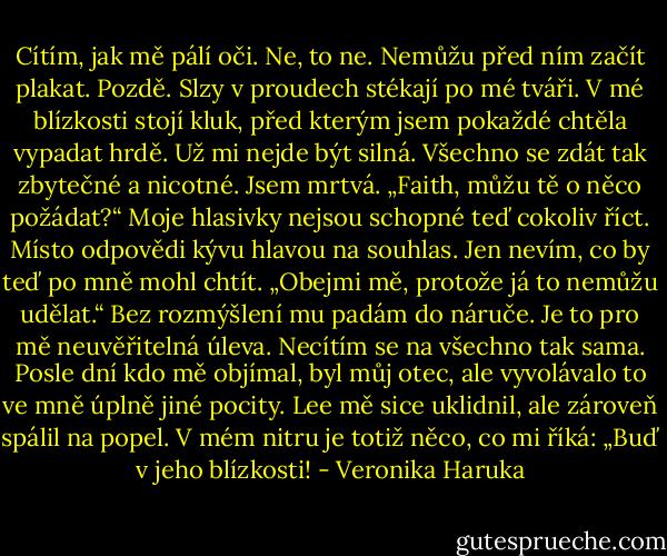 Cítím, jak mě pálí oči. Ne, to ne. Nemůžu před ním začít plakat. Pozdě. Slzy v proudech stékají po mé tváři. V mé blízkosti stojí kluk, před kterým jsem pokaždé chtěla vypadat hrdě. Už mi nejde být silná. Všechno se zdát tak zbytečné a nicotné. Jsem mrtvá. „Faith, můžu tě o něco požádat?“ Moje hlasivky nejsou schopné teď cokoliv říct. Místo odpovědi kývu hlavou na souhlas. Jen nevím, co by teď po mně mohl chtít. „Obejmi mě, protože já to nemůžu udělat.“ Bez rozmýšlení mu padám do náruče. Je to pro mě neuvěřitelná úleva. Necítím se na všechno tak sama. Posle dní kdo mě objímal, byl můj otec, ale vyvolávalo to ve mně úplně jiné pocity. Lee mě sice uklidnil, ale zároveň spálil na popel. V mém nitru je totiž něco, co mi říká: „Buď v jeho blízkosti! - Veronika Haruka