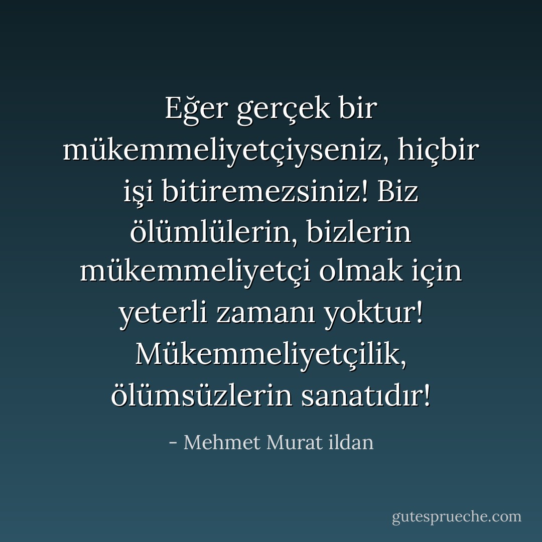 Eğer gerçek bir mükemmeliyetçiyseniz, hiçbir işi bitiremezsiniz! Biz ölümlülerin, bizlerin mükemmeliyetçi olmak için yeterli zamanı yoktur! Mükemmeliyetçilik, ölümsüzlerin sanatıdır! - Mehmet Murat ildan