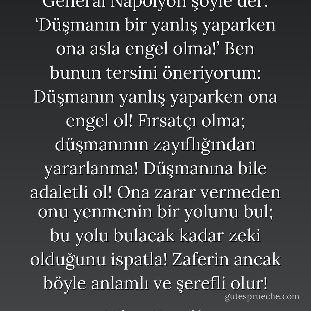General Napolyon şöyle der: ‘Düşmanın bir yanlış yaparken ona asla engel olma!’ Ben bunun tersini öneriyorum: Düşmanın yanlış yaparken ona engel ol! Fırsatçı olma; düşmanının zayıflığından yararlanma! Düşmanına bile adaletli ol! Ona zarar vermeden onu yenmenin bir yolunu bul; bu yolu bulacak kadar zeki olduğunu ispatla! Zaferin ancak böyle anlamlı ve şerefli olur! - Mehmet Murat ildan