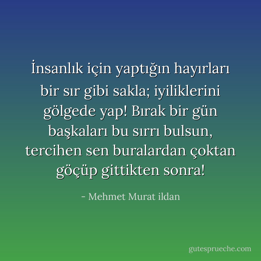İnsanlık için yaptığın hayırları bir sır gibi sakla; iyiliklerini gölgede yap! Bırak bir gün başkaları bu sırrı bulsun, tercihen sen buralardan çoktan göçüp gittikten sonra! - Mehmet Murat ildan