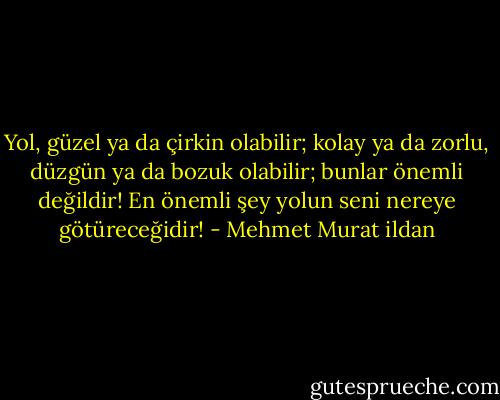 Yol, güzel ya da çirkin olabilir; kolay ya da zorlu, düzgün ya da bozuk olabilir; bunlar önemli değildir! En önemli şey yolun seni nereye götüreceğidir! - Mehmet Murat ildan