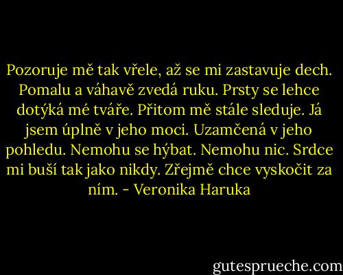 Pozoruje mě tak vřele, až se mi zastavuje dech. Pomalu a váhavě zvedá ruku. Prsty se lehce dotýká mé tváře. Přitom mě stále sleduje. Já jsem úplně v jeho moci. Uzamčená v jeho pohledu. Nemohu se hýbat. Nemohu nic. Srdce mi buší tak jako nikdy. Zřejmě chce vyskočit za ním. - Veronika Haruka