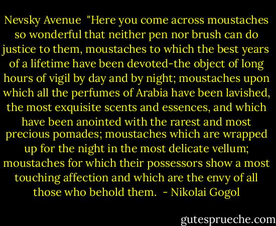 Nevsky Avenue<br /><br />"Here you come across moustaches so wonderful that neither pen nor brush can do justice to them, moustaches to which the best years of a lifetime have been devoted-the object of long hours of vigil by day and by night; moustaches upon which all the perfumes of Arabia have been lavished, the most exquisite scents and essences, and which have been anointed with the rarest and most precious pomades; moustaches which are wrapped up for the night in the most delicate vellum; moustaches for which their possessors show a most touching affection and which are the envy of all those who behold them.  - Nikolai Gogol