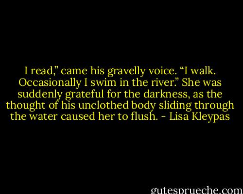 I read,” came his gravelly voice. “I walk. Occasionally I swim in the river.” She was suddenly grateful for the darkness, as the thought of his unclothed body sliding through the water caused her to flush. - Lisa Kleypas