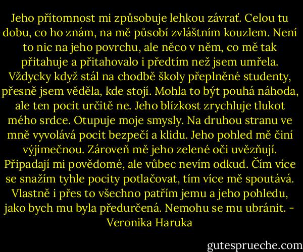 Jeho přítomnost mi způsobuje lehkou závrať. Celou tu dobu, co ho znám, na mě působí zvláštním kouzlem. Není to nic na jeho povrchu, ale něco v něm, co mě tak přitahuje a přitahovalo i předtím než jsem umřela. Vždycky když stál na chodbě školy přeplněné studenty, přesně jsem věděla, kde stojí. Mohla to být pouhá náhoda, ale ten pocit určitě ne. Jeho blízkost zrychluje tlukot mého srdce. Otupuje moje smysly. Na druhou stranu ve mně vyvolává pocit bezpečí a klidu. Jeho pohled mě činí výjimečnou. Zároveň mě jeho zelené oči uvězňují. Připadají mi povědomé, ale vůbec nevím odkud. Čím více se snažím tyhle pocity potlačovat, tím více mě spoutává. Vlastně i přes to všechno patřím jemu a jeho pohledu, jako bych mu byla předurčená. Nemohu se mu ubránit. - Veronika Haruka