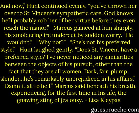 And now,” Hunt continued evenly, “you’ve thrown her over to St. Vincent’s sympathetic care. God knows he’ll probably rob her of her virtue before they even reach the manor.” <br /><br />Marcus glanced at him sharply, his smoldering ire undercut by sudden worry. “He wouldn’t.” <br /><br />“Why not?” <br /><br />“She’s not his preferred style.” <br /><br />Hunt laughed gently. “Does St. Vincent have a preferred style? I’ve never noticed any similarities between the objects of his pursuit, other than the fact that they are all women. Dark, fair, plump, slender…he’s remarkably unprejudiced in his affairs.” <br /><br />“Damn it all to hell,” Marcus said beneath his breath, experiencing, for the first time in his life, the gnawing sting of jealousy. - Lisa Kleypas